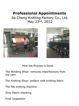 Professional Appointments
    Jia Cheng Knitting Factory Co., Ltd.
             May 23nd, 2012




             How the Process is Done

The Winding Shop- removes imperfections from
the yarn

The Knitting Shop- preface weft knitting fabric

The flat knitting machine

Grey Fabric checking

Final Inspection
 