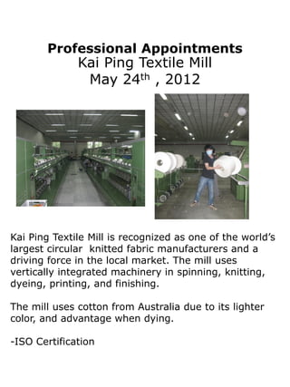 Professional Appointments
              Kai Ping Textile Mill
               May 24th , 2012




Kai Ping Textile Mill is recognized as one of the world’s
largest circular knitted fabric manufacturers and a
driving force in the local market. The mill uses
vertically integrated machinery in spinning, knitting,
dyeing, printing, and finishing.

The mill uses cotton from Australia due to its lighter
color, and advantage when dying.

-ISO Certification
 