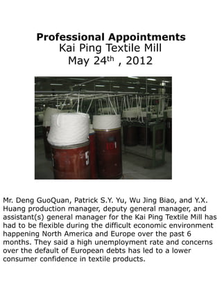 Professional Appointments
                Kai Ping Textile Mill
                 May 24th , 2012




Mr. Deng GuoQuan, Patrick S.Y. Yu, Wu Jing Biao, and Y.X.
Huang production manager, deputy general manager, and
assistant(s) general manager for the Kai Ping Textile Mill has
had to be flexible during the difficult economic environment
happening North America and Europe over the past 6
months. They said a high unemployment rate and concerns
over the default of European debts has led to a lower
consumer confidence in textile products.
 