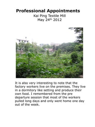 Professional Appointments
            Kai Ping Textile Mill
              May 24th 2012




It is also very interesting to note that the
factory workers live on the premises. They live
in a dormitory like setting and produce their
own food. I remembered from the pre
departure session that most of the workers
pulled long days and only went home one day
out of the week.
 
