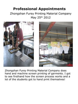 Professional Appointments
    Zhongshan Furey Printing Material Company
                 May 25th 2012




Zhongshan Furey Printing Material Company does
hand and machine screen printing of garments. I got
to see firsthand how the screen process works and a
lot of the students got to hand print themselves!
 