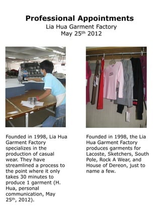 Professional Appointments
               Lia Hua Garment Factory
                    May 25th 2012




Founded in 1998, Lia Hua    Founded in 1998, the Lia
Garment Factory             Hua Garment Factory
specializes in the          produces garments for
production of casual        Lacoste, Sketchers, South
wear. They have             Pole, Rock A Wear, and
streamlined a process to    House of Dereon, just to
the point where it only     name a few.
takes 30 minutes to
produce 1 garment (H.
Hua, personal
communication, May
25th, 2012).
 