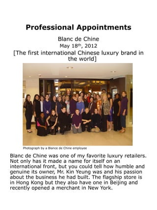 Professional Appointments
                          Blanc de Chine
                            May 18th, 2012
 [The first international Chinese luxury brand in
                      the world]




     Photograph by a Blance de Chine employee

Blanc de Chine was one of my favorite luxury retailers.
Not only has it made a name for itself on an
international front, but you could tell how humble and
genuine its owner, Mr. Kin Yeung was and his passion
about the business he had built. The flagship store is
in Hong Kong but they also have one in Beijing and
recently opened a merchant in New York.
 