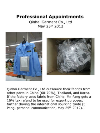 Professional Appointments
              Qinhai Garment Co., Ltd
                  May 25th 2012




Qinhai Garment Co., Ltd outsource their fabrics from
other parts in China (60-70%), Thailand, and Korea.
If the factory uses fabric from China, Mr. Pang gets a
16% tax refund to be used for export purposes,
further driving the international sourcing trade (E.
Pang, personal communication, May 25th 2012).
 
