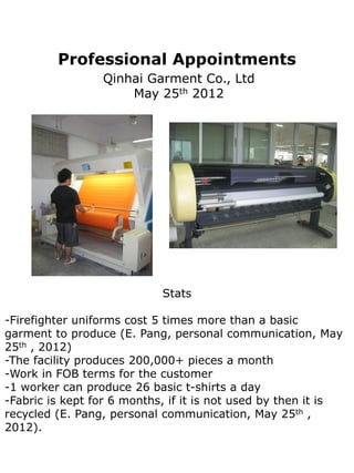 Professional Appointments
                 Qinhai Garment Co., Ltd
                     May 25th 2012




                            Stats

-Firefighter uniforms cost 5 times more than a basic
garment to produce (E. Pang, personal communication, May
25th , 2012)
-The facility produces 200,000+ pieces a month
-Work in FOB terms for the customer
-1 worker can produce 26 basic t-shirts a day
-Fabric is kept for 6 months, if it is not used by then it is
recycled (E. Pang, personal communication, May 25th ,
2012).
 