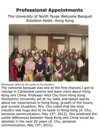 Professional Appointments
     The University of North Texas Welcome Banquet
               Excelsior Hotel, Hong Kong




Photograph taken by the waiter at the Excelsior
The welcome banquet was one of the first chances I got to
indulge in Cantonese cuisine and learn more about Hong
Kong and China. Professor Alice Chu from Hong Kong
Polytechnic University sat at my table and talked openly
about her experiences in Hong Kong, growth in the future,
and current situations. Mrs. Chu noted that the wine
industry was huge due to no taxes in Hong Kong (A. Chu,
personal communication, May 15th, 2012). She predicted the
subtle differences between Hong Kong and China would be
obsolete in the next 20 years (A. Chu, personal
communication, May 15th, 2012).
 