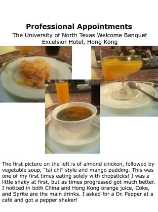 Professional Appointments
    The University of North Texas Welcome Banquet
              Excelsior Hotel, Hong Kong




The first picture on the left is of almond chicken, followed by
vegetable soup, “tai chi” style and mango pudding. This was
one of my first times eating solely with chopsticks! I was a
little shaky at first, but as times progressed got much better.
I noticed in both China and Hong Kong orange juice, Coke,
and Sprite are the main drinks. I asked for a Dr. Pepper at a
café and got a pepper shaker!
 