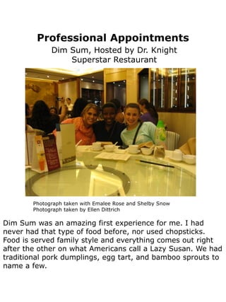 Professional Appointments
              Dim Sum, Hosted by Dr. Knight
                  Superstar Restaurant




        Photograph taken with Emalee Rose and Shelby Snow
        Photograph taken by Ellen Dittrich

Dim Sum was an amazing first experience for me. I had
never had that type of food before, nor used chopsticks.
Food is served family style and everything comes out right
after the other on what Americans call a Lazy Susan. We had
traditional pork dumplings, egg tart, and bamboo sprouts to
name a few.
 