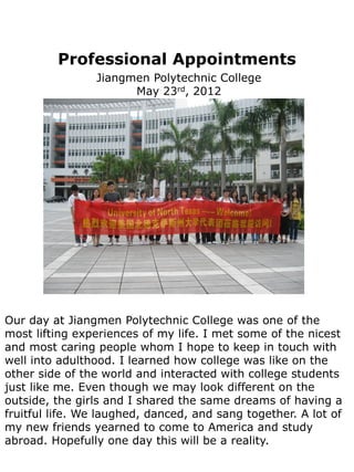 Professional Appointments
                Jiangmen Polytechnic College
                      May 23rd, 2012




Our day at Jiangmen Polytechnic College was one of the
most lifting experiences of my life. I met some of the nicest
and most caring people whom I hope to keep in touch with
well into adulthood. I learned how college was like on the
other side of the world and interacted with college students
just like me. Even though we may look different on the
outside, the girls and I shared the same dreams of having a
fruitful life. We laughed, danced, and sang together. A lot of
my new friends yearned to come to America and study
abroad. Hopefully one day this will be a reality.
 