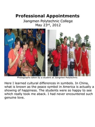 Professional Appointments
             Jiangmen Polytechnic College
                   May 23rd, 2012




        Photographs taken by a student at Jiangmen Polytechnic

Here I learned cultural differences in symbols. In China,
what is known as the peace symbol in America is actually a
showing of happiness. The students were so happy to see
which really took me aback. I had never encountered such
genuine love.
 