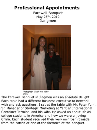 Professional Appointments
                        Farewell Banquet
                           May 25th, 2012
                               Jiangmen




              Photograph taken by Shelby
              Snow

The Farewell Banquet in Jiagmen was an absolute delight.
Each table had a different business executive to network
with and ask questions. I sat at the table with Mr. Peter Yum,
Sr. Manager of Strategic Marketing at Yantian International
Container Terminal and his wife. He asked us about life as
college students in America and how we were enjoying
China. Each student received their very own t-shirt made
from the cotton at one of the factories at the banquet.
 