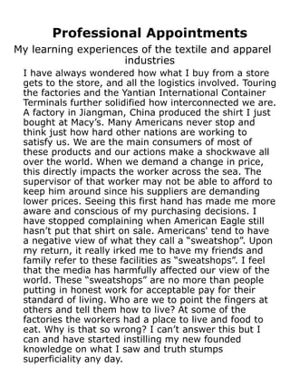 Professional Appointments
My learning experiences of the textile and apparel
                     industries
 I have always wondered how what I buy from a store
 gets to the store, and all the logistics involved. Touring
 the factories and the Yantian International Container
 Terminals further solidified how interconnected we are.
 A factory in Jiangman, China produced the shirt I just
 bought at Macy’s. Many Americans never stop and
 think just how hard other nations are working to
 satisfy us. We are the main consumers of most of
 these products and our actions make a shockwave all
 over the world. When we demand a change in price,
 this directly impacts the worker across the sea. The
 supervisor of that worker may not be able to afford to
 keep him around since his suppliers are demanding
 lower prices. Seeing this first hand has made me more
 aware and conscious of my purchasing decisions. I
 have stopped complaining when American Eagle still
 hasn’t put that shirt on sale. Americans' tend to have
 a negative view of what they call a “sweatshop”. Upon
 my return, it really irked me to have my friends and
 family refer to these facilities as “sweatshops”. I feel
 that the media has harmfully affected our view of the
 world. These “sweatshops” are no more than people
 putting in honest work for acceptable pay for their
 standard of living. Who are we to point the fingers at
 others and tell them how to live? At some of the
 factories the workers had a place to live and food to
 eat. Why is that so wrong? I can’t answer this but I
 can and have started instilling my new founded
 knowledge on what I saw and truth stumps
 superficiality any day.
 