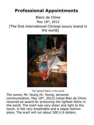Professional Appointments
                    Blanc de Chine
                     May 18th, 2012
 [The first international Chinese luxury brand in
                      the world]




                 The lightest fabric in the world
The owner, Mr. Yeung (K. Yeung, personal
communication, May 18th, 2012) noted Blan de Chine
received an award for producing the lightest fabric in
the world. The scarf was very sheer and light to the
touch. It felt very breathable and a staple fashion
piece. The scarf will run about 300 U.S dollars.
 
