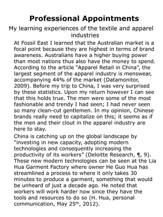 Professional Appointments
My learning experiences of the textile and apparel
                     industries
 At Fossil East I learned that the Australian market is a
 focal point because they are highest in terms of brand
 awareness. Australians have a higher buying power
 than most nations thus also have the money to spend.
 According to the article “Apparel Retail in China”, the
 largest segment of the apparel industry is menswear,
 accompanying 44% of the market (Datamonitor,
 2009). Before my trip to China, I was very surprised
 by these statistics. Upon my return however I can see
 that this holds true. The men were some of the most
 fashionable and trendy I had seen; I had never seen
 so many clean-cut gentlemen. In my opinion, Chinese
 brands really need to capitalize on this; it seems as if
 the men and their clout in the apparel industry are
 here to stay.
 China is catching up on the global landscape by
 “investing in new capacity, adopting modern
 technologies and consequently increasing the
 productivity of its workers” (Deloitte Research, ¶, 9).
 These new modern technologies can be seen at the Lia
 Hua Garment Factory where owner He Guo Hua has
 streamlined a process to where it only takes 30
 minutes to produce a garment, something that would
 be unheard of just a decade ago. He noted that
 workers will work harder now since they have the
 tools and resources to do so (H. Hua, personal
 communication, May 25th, 2012).
 