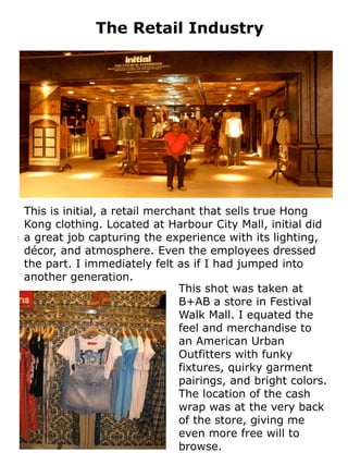 The Retail Industry




This is initial, a retail merchant that sells true Hong
Kong clothing. Located at Harbour City Mall, initial did
a great job capturing the experience with its lighting,
décor, and atmosphere. Even the employees dressed
the part. I immediately felt as if I had jumped into
another generation.
                               This shot was taken at
                               B+AB a store in Festival
                               Walk Mall. I equated the
                               feel and merchandise to
                               an American Urban
                               Outfitters with funky
                               fixtures, quirky garment
                               pairings, and bright colors.
                               The location of the cash
                               wrap was at the very back
                               of the store, giving me
                               even more free will to
                               browse.
 