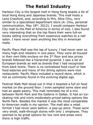 The Retail Industry
Harbour City is the largest mall in Hong Kong boasts a lot of
local Hong Kong and Japanese brands. This mall hosts a
Lane Crawford, and, according to Mrs. Alice Chiu, very
similar to a specialized department store (A. Chiu, personal
communication, May 18th, 2012). I would compare Harbour
City mall to the Mall of America in terms of size. I also found
very interesting that on the top floors their were full-on
kiosks selling everything from expensive watches to a nail
salon. I have never seen anything like this in American
malls.

Pacific Place Mall was the lap of luxury. I had never seen so
many high-end retailers in one place. They were all housed
in their own little enclave on the 3rd floor and less pricey
brands followed like a hierarchal pyramid. I saw a lot of
European brands as well as brands that I had recognized
from back home. There is no centralized food court or fast
food eateries and many of the dining options were nice
restaurants. Pacific Place included a record store, which is
not as commonly found in the evolving digital age.

Festival Walk Mall stood out in that it boasted a full on food
market on the ground floor. I even sampled some stew and
had an apple pastry. This mall reminded me of a mix
between North Park and the Galleria in Dallas. It had an ice-
skating rink and more moderately-priced eating options like
North Park. Besides the market it was the most comparable
to American malls in my opinion. The mall also a retail
format I had never seen before- a pop-up store. These were
very small, walk-through stores with only 1 employee. They
seemed to be great options for low rent and areas were
there is high traffic.
 
