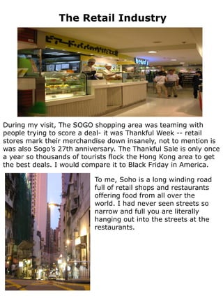 The Retail Industry




During my visit, The SOGO shopping area was teaming with
people trying to score a deal- it was Thankful Week -- retail
stores mark their merchandise down insanely, not to mention is
was also Sogo’s 27th anniversary. The Thankful Sale is only once
a year so thousands of tourists flock the Hong Kong area to get
the best deals. I would compare it to Black Friday in America.

                           To me, Soho is a long winding road
                           full of retail shops and restaurants
                           offering food from all over the
                           world. I had never seen streets so
                           narrow and full you are literally
                           hanging out into the streets at the
                           restaurants.
 