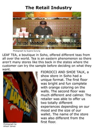 The Retail Industry




         Photograph by Sujana Gurung

LEAF TEA, a boutique in Soho, offered different teas from
all over the world. Tea is an eastern phenomenon so there
aren’t many stores like this back in the states where the
customer can try the sample before deciding on what they
want.
                                       FIOROCCI AND SHOE TALK, a
                                       show store in Soho had a
                                       unique format. The first floor
                                       was bright and fun complete
                                       with orange coloring on the
                                       walls. The second floor was
                                       much different and calmer. The
                                       retailer was able to offer us
                                       two totally different
                                       experiences depending on our
                                       mood and the size of our
                                       wallet. The name of the store
                                       was also different from the
                                       first floor.
Photograph by
Allison James
 