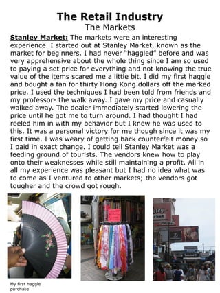 The Retail Industry
                       The Markets
Stanley Market: The markets were an interesting
experience. I started out at Stanley Market, known as the
market for beginners. I had never “haggled” before and was
very apprehensive about the whole thing since I am so used
to paying a set price for everything and not knowing the true
value of the items scared me a little bit. I did my first haggle
and bought a fan for thirty Hong Kong dollars off the marked
price. I used the techniques I had been told from friends and
my professor- the walk away. I gave my price and casually
walked away. The dealer immediately started lowering the
price until he got me to turn around. I had thought I had
reeled him in with my behavior but I knew he was used to
this. It was a personal victory for me though since it was my
first time. I was weary of getting back counterfeit money so
I paid in exact change. I could tell Stanley Market was a
feeding ground of tourists. The vendors knew how to play
onto their weaknesses while still maintaining a profit. All in
all my experience was pleasant but I had no idea what was
to come as I ventured to other markets; the vendors got
tougher and the crowd got rough.




My first haggle
purchase
 