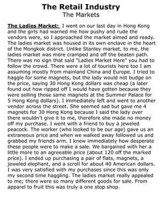 The Retail Industry
                      The Markets
The Ladies Market: I went on our last day in Hong Kong
and the girls had warned me how pushy and rude the
vendors were, so I approached the market aimed and ready.
The ladies market was housed in its own enclave in the heart
of the Mongkok district. Unlike Stanley market, to me, the
ladies market was more cramped and off the beaten path.
There was no sign that said “Ladies Market Here” you had to
follow the crowd. There were a lot of tourists here too I am
assuming mostly from mainland China and Europe. I tried to
haggle for some magnets, but the lady would not budge on
the price, saying 30 Hong Kong dollars was cheap (a later
found out how ripped off I would have gotten because they
were selling those same magnets at the Summer Palace for
5 Hong Kong dollars). I immediately left and went to another
vendor across the street. She seemed sad but gave me 4
magnets for 30 Hong Kong because I said the lady over
there wouldn’t give it to me, therefore she made no money
off my purchase. I went with a friend to buy a jeweled
peacock. The worker (who looked to be our age) gave us an
extraneous price and when we walked away followed us and
grabbed my friends arm. I knew immediately how desperate
these people were to make a sale. We bargained with her a
little more to an agreeable price (about 120 off the marked
price). I ended up purchasing a pair of flats, magnets, a
jeweled elephant, and a scroll for about 40 American dollars.
I was very satisfied with my purchases since this was only
my second time haggling. The ladies market really appealed
to me; there were so many different goods for sale. From
apparel to fruit this was truly a one stop shop.
 