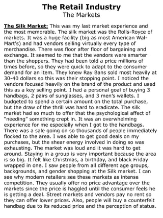 The Retail Industry
                        The Markets
The Silk Market: This was my last market experience and
the most memorable. The silk market was the Rolls-Royce of
markets. It was a huge facility (big as most American Wal-
Mart's) and had vendors selling virtually every type of
merchandise. There was floor after floor of bargaining and
exchange. It seemed to me that the vendors were smarter
than the shoppers. They had been told a price millions of
times before, so they were quick to adapt to the consumer
demand for an item. They knew Ray Bans sold most heavily at
30-40 dollars so this was their stopping point. I noticed the
vendors focused heavily on the brand of the product and used
this as a key selling point. I had a personal goal of buying 3
handbags, 2 pairs of sunglasses, and 3 men’s wallets. I
budgeted to spend a certain amount on the total purchase,
but the draw of the thrill was hard to eradicate. The silk
market had so much to offer that the psychological affect of
“needing” something crept in. It was an overwhelming
experience for me especially when I got to the handbags.
There was a sale going on so thousands of people immediately
flocked to the area. I was able to get good deals on my
purchases, but the shear energy involved in doing so was
exhausting. The market was loud and it was hard to get
around. Staying in a group is very important because the area
is so big. It felt like Christmas, a birthday, and black Friday
wrapped in one. I saw people from all different age groups,
backgrounds, and gender shopping at the Silk market. I can
see why modern retailers see these markets as intense
competition. They usually offer no price advantage over the
markets since the price is haggled until the consumer feels he
is getting a deal. Street markets and vendors pay no rent so
they can offer lower prices. Also, people will buy a counterfeit
handbag due to its reduced price and the perception of status.
 