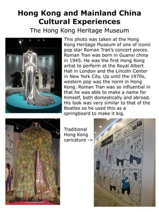 Hong Kong and Mainland China
    Cultural Experiences
  The Hong Kong Heritage Museum
           This photo was taken at the Hong
           Kong Heritage Museum of one of iconic
           pop star Roman Tran’s concert pieces.
           Roman Tran was born in Guanxi china
           in 1945. He was the first Hong Kong
           artist to perform at the Royal Albert
           Hall in London and the Lincoln Center
           in New York City. Up until the 1970s,
           western pop was the norm in Hong
           Kong. Roman Tran was so influential in
           that he was able to make a name for
           himself, both domestically and abroad.
           His look was very similar to that of the
           Beatles so he used this as a
           springboard to make it big.


           Traditional
           Hong Kong
           caricature ->
 