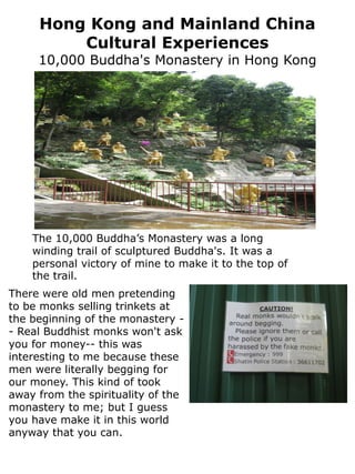 Hong Kong and Mainland China
         Cultural Experiences
     10,000 Buddha's Monastery in Hong Kong




    The 10,000 Buddha’s Monastery was a long
    winding trail of sculptured Buddha's. It was a
    personal victory of mine to make it to the top of
    the trail.
There were old men pretending
to be monks selling trinkets at
the beginning of the monastery -
- Real Buddhist monks won't ask
you for money-- this was
interesting to me because these
men were literally begging for
our money. This kind of took
away from the spirituality of the
monastery to me; but I guess
you have make it in this world
anyway that you can.
 