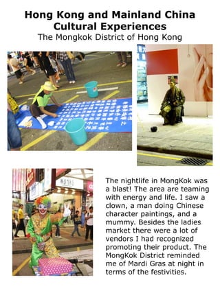 Hong Kong and Mainland China
    Cultural Experiences
  The Mongkok District of Hong Kong




                 The nightlife in MongKok was
                 a blast! The area are teaming
                 with energy and life. I saw a
                 clown, a man doing Chinese
                 character paintings, and a
                 mummy. Besides the ladies
                 market there were a lot of
                 vendors I had recognized
                 promoting their product. The
                 MongKok District reminded
                 me of Mardi Gras at night in
                 terms of the festivities.
 