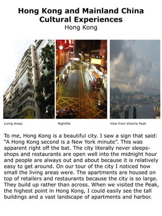 Hong Kong and Mainland China
             Cultural Experiences
                         Hong Kong




Living Areas         Nightlife            View from Victoria Peak



To me, Hong Kong is a beautiful city. I saw a sign that said:
“A Hong Kong second is a New York minute”. This was
apparent right off the bat. The city literally never sleeps-
shops and restaurants are open well into the midnight hour
and people are always out and about because it is relatively
easy to get around. On our tour of the city I noticed how
small the living areas were. The apartments are housed on
top of retailers and restaurants because the city is so large.
They build up rather than across. When we visited the Peak,
the highest point in Hong Kong, I could easily see the tall
buildings and a vast landscape of apartments and harbor.
 