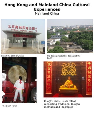 Hong Kong and Mainland China Cultural
               Experiences
                            Mainland China




Site of the 2008 Olympics          Old Beijing meets New Beijing (at the
                                   back)




                                 KungFu show- such talent
                                 reenacting traditional Kungfu
 The Drum Tower
                                 methods and ideologies
 