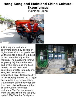 Hong Kong and Mainland China Cultural
              Experiences
                          Mainland China




A Hutong is a residential
courtyard owned by people of
high status. Our tour guide told
us the higher a person is placed
in the home the higher his
ranking. The daughters (known
as goat girls) live on the west
end of the home and the boys
live on the east end and
contribute greatly to family life.
Feng Sui principles are
established here. 12 families live
in this Hutong and on the Dragon
line making it very expensive.
Government owned Hutongs are
less expensive with a rental fee
of 200 yuan for in-house
residents. The further you are
from the area the more you pay,
up to 2000 Yuan for foreigners.
 