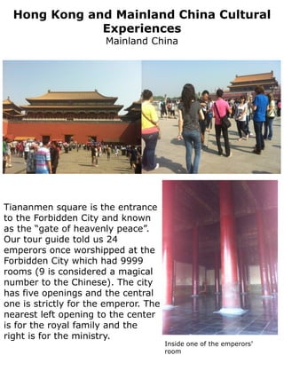Hong Kong and Mainland China Cultural
              Experiences
                       Mainland China




Tiananmen square is the entrance
to the Forbidden City and known
as the “gate of heavenly peace”.
Our tour guide told us 24
emperors once worshipped at the
Forbidden City which had 9999
rooms (9 is considered a magical
number to the Chinese). The city
has five openings and the central
one is strictly for the emperor. The
nearest left opening to the center
is for the royal family and the
right is for the ministry.
                                       Inside one of the emperors’
                                       room
 