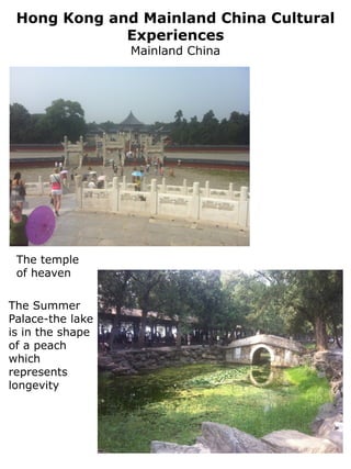 Hong Kong and Mainland China Cultural
             Experiences
                  Mainland China




 The temple
 of heaven

The Summer
Palace-the lake
is in the shape
of a peach
which
represents
longevity
 