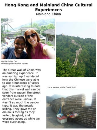 Hong Kong and Mainland China Cultural
               Experiences
                              Mainland China




On the Cable Car
Photograph by Rachel Forbes


 The Great Wall of China was
 an amazing experience. It
 was so high up I wondered
 how the Chinese were able
 to use it hundreds of years
 ago. It is interesting to note     Local Vendor at the Great Wall
 that this marvel wall can be
 seen from space! The street
 vendors outside of the
 entrance were unique. It
 wasn’t so much the vendor
 type, it was the people
 selling. They gave me an
 ominous feeling as they
 yelled, laughed, and
 gossiped about us while we
 were purchasing.
 