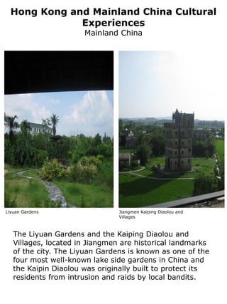 Hong Kong and Mainland China Cultural
              Experiences
                      Mainland China




Liyuan Gardens                  Jiangmen Kaiping Diaolou and
                                Villages



   The Liyuan Gardens and the Kaiping Diaolou and
   Villages, located in Jiangmen are historical landmarks
   of the city. The Liyuan Gardens is known as one of the
   four most well-known lake side gardens in China and
   the Kaipin Diaolou was originally built to protect its
   residents from intrusion and raids by local bandits.
 
