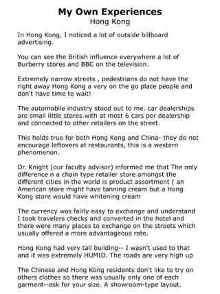 My Own Experiences
                        Hong Kong
In Hong Kong, I noticed a lot of outside billboard
advertising.

You can see the British influence everywhere a lot of
Burberry stores and BBC on the television.

Extremely narrow streets , pedestrians do not have the
right away Hong Kong a very on the go place people and
don't have time to wait!

The automobile industry stood out to me. car dealerships
are small little stores with at most 6 cars per dealership
and connected to other retailers on the street.

This holds true for both Hong Kong and China- they do not
encourage leftovers at restaurants, this is a western
phenomenon.

Dr. Knight (our faculty advisor) informed me that The only
difference n a chain type retailer store amongst the
different cities in the world is product assortment ( an
American store might have tanning cream but a Hong
Kong store would have whitening cream

The currency was fairly easy to exchange and understand
I took travelers checks and converted in the hotel and
there were many places to exchange on the streets which
usually offered a more advantageous rate.

Hong Kong had very tall building-- I wasn't used to that
and it was extremely HUMID. The roads are very high up

The Chinese and Hong Kong residents don't like to try on
others clothes so there was usually only one of each
garment--ask for your size. A showroom-type layout.
 