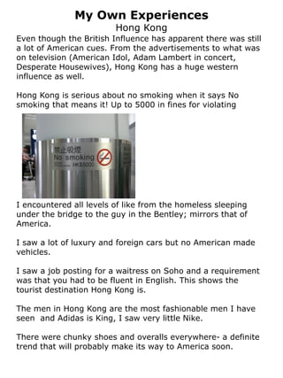 My Own Experiences
                         Hong Kong
Even though the British Influence has apparent there was still
a lot of American cues. From the advertisements to what was
on television (American Idol, Adam Lambert in concert,
Desperate Housewives), Hong Kong has a huge western
influence as well.

Hong Kong is serious about no smoking when it says No
smoking that means it! Up to 5000 in fines for violating




I encountered all levels of like from the homeless sleeping
under the bridge to the guy in the Bentley; mirrors that of
America.

I saw a lot of luxury and foreign cars but no American made
vehicles.

I saw a job posting for a waitress on Soho and a requirement
was that you had to be fluent in English. This shows the
tourist destination Hong Kong is.

The men in Hong Kong are the most fashionable men I have
seen and Adidas is King, I saw very little Nike.

There were chunky shoes and overalls everywhere- a definite
trend that will probably make its way to America soon.
 