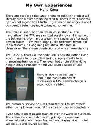 My Own Experiences
                         Hong Kong
There are people on the street trying to sell their product will
literally push a flyer promoting their business in your face my
opinion not a good sales tactic; it just made me angry since I
don't enjoy being pushed into buying something.

The Chinese put a lot of emphasis on sanitation-- the
handrails on the MTR are sanitized constantly and in some of
the bathrooms they have a tenant who cleans up after each
person leaves -- I'm not a huge public restroom person but
the restrooms in Hong Kong are above standard in
cleanliness. There were disinfection stations all over the city

The SARS outbreak in the early 2000s has still rattled Hong
Kong. I saw a lot of people wearing surgery masks to rid
themselves from germs. They even had a bin at the Hong
Kong Heritage Museum where you could dispose of face
masks.

                       There is also no added tax in
                       Hong Kong nor China and at
                       restaurants a 10% service charge is
                       automatically added




The customer service has less than stellar. I found myself
either being followed around the store or ignored completely.

I was able to meet people from all over the world in our hotel.
There was a soccer match in Hong Kong the week we
attended and a team from England was staying at our hotel.
We chatted and shared stories.
 