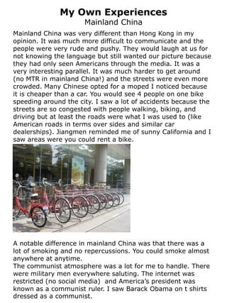My Own Experiences
                      Mainland China
Mainland China was very different than Hong Kong in my
opinion. It was much more difficult to communicate and the
people were very rude and pushy. They would laugh at us for
not knowing the language but still wanted our picture because
they had only seen Americans through the media. It was a
very interesting parallel. It was much harder to get around
(no MTR in mainland China!) and the streets were even more
crowded. Many Chinese opted for a moped I noticed because
it is cheaper than a car. You would see 4 people on one bike
speeding around the city. I saw a lot of accidents because the
streets are so congested with people walking, biking, and
driving but at least the roads were what I was used to (like
American roads in terms over sides and similar car
dealerships). Jiangmen reminded me of sunny California and I
saw areas were you could rent a bike.




A notable difference in mainland China was that there was a
lot of smoking and no repercussions. You could smoke almost
anywhere at anytime.
The communist atmosphere was a lot for me to handle. There
were military men everywhere saluting. The internet was
restricted (no social media) and America’s president was
known as a communist ruler. I saw Barack Obama on t shirts
dressed as a communist.
 