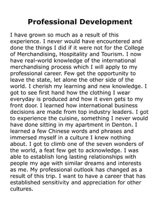 Professional Development
I have grown so much as a result of this
experience. I never would have encountered and
done the things I did if it were not for the College
of Merchandising, Hospitality and Tourism. I now
have real-world knowledge of the international
merchandising process which I will apply to my
professional career. Few get the opportunity to
leave the state, let alone the other side of the
world. I cherish my learning and new knowledge. I
got to see first hand how the clothing I wear
everyday is produced and how it even gets to my
front door. I learned how international business
decisions are made from top industry leaders. I got
to experience the cuisine, something I never would
have done sitting in my apartment in Denton. I
learned a few Chinese words and phrases and
immersed myself in a culture I knew nothing
about. I got to climb one of the seven wonders of
the world, a feat few get to acknowledge. I was
able to establish long lasting relationships with
people my age with similar dreams and interests
as me. My professional outlook has changed as a
result of this trip. I want to have a career that has
established sensitivity and appreciation for other
cultures.
 