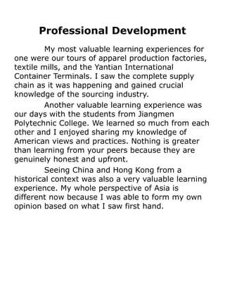 Professional Development
         My most valuable learning experiences for
one were our tours of apparel production factories,
textile mills, and the Yantian International
Container Terminals. I saw the complete supply
chain as it was happening and gained crucial
knowledge of the sourcing industry.
         Another valuable learning experience was
our days with the students from Jiangmen
Polytechnic College. We learned so much from each
other and I enjoyed sharing my knowledge of
American views and practices. Nothing is greater
than learning from your peers because they are
genuinely honest and upfront.
         Seeing China and Hong Kong from a
historical context was also a very valuable learning
experience. My whole perspective of Asia is
different now because I was able to form my own
opinion based on what I saw first hand.
 