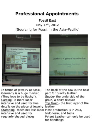 Professional Appointments
                           Fossil East
                         May 17th, 2012
          [Sourcing for Fossil in the Asia-Pacific]




In terms of jewelry at Fossil, The back of the cow is the best
Germany is a huge market.       part for quality leather.
(They love to be flashy!).      Suede- the underside of the
Casting- is more labor          grain, a hairy texture
intensive and used for fine     Top Grain- the first layer of the
details on the piece of jewelry leather
Stamping- machine; less labor Most production is in Asia,
intensive and used for          Indonesia, and India
regularly shaped pieces         Patent Leather can only be used
                                for handbags
 