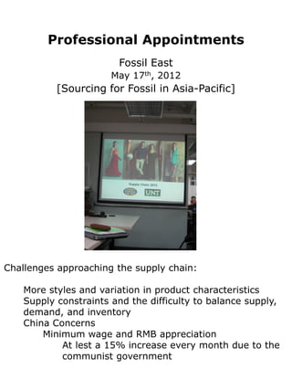 Professional Appointments
                        Fossil East
                       May 17th, 2012
           [Sourcing for Fossil in Asia-Pacific]




Challenges approaching the supply chain:

    More styles and variation in product characteristics
    Supply constraints and the difficulty to balance supply,
    demand, and inventory
    China Concerns
        Minimum wage and RMB appreciation
            At lest a 15% increase every month due to the
            communist government
 