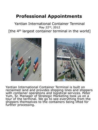 Professional Appointments
     Yantian International Container Terminal
                     May 22nd, 2012
 [the 4th largest container terminal in the world]




Yantian International Container Terminal is built on
reclaimed land and provides shipping lines and shippers
with container operations and logistical services. Peter
Yum, Sr. Manager of Strategic Marketing took us on a
tour of the terminal. We go to see everything from the
shippers themselves to the containers being lifted for
further processing.
 