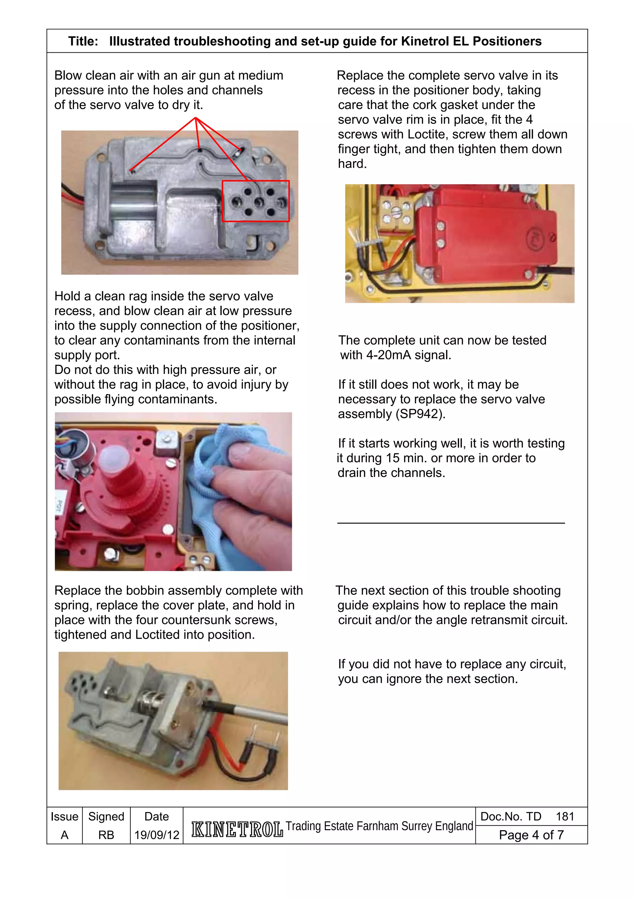 Title: Illustrated troubleshooting and set-up guide for Kinetrol EL Positioners
Blow clean air with an air gun at medium Replace the complete servo valve in its
pressure into the holes and channels recess in the positioner body, taking
of the servo valve to dry it. care that the cork gasket under the
servo valve rim is in place, fit the 4
screws with Loctite, screw them all down
finger tight, and then tighten them down
hard.
Hold a clean rag inside the servo valve
recess, and blow clean air at low pressure
into the supply connection of the positioner,
to clear any contaminants from the internal The complete unit can now be tested
supply port. with 4-20mA signal.
Do not do this with high pressure air, or
without the rag in place, to avoid injury by If it still does not work, it may be
possible flying contaminants. necessary to replace the servo valve
assembly (SP942).
If it starts working well, it is worth testing
it during 15 min. or more in order to
drain the channels.
________________________________
Replace the bobbin assembly complete with The next section of this trouble shooting
spring, replace the cover plate, and hold in guide explains how to replace the main
place with the four countersunk screws, circuit and/or the angle retransmit circuit.
tightened and Loctited into position.
If you did not have to replace any circuit,
you can ignore the next section.
Issue Signed Date
Trading Estate Farnham Surrey England
Doc.No. TD 181
A RB 19/09/12 Page 4 of 7
 