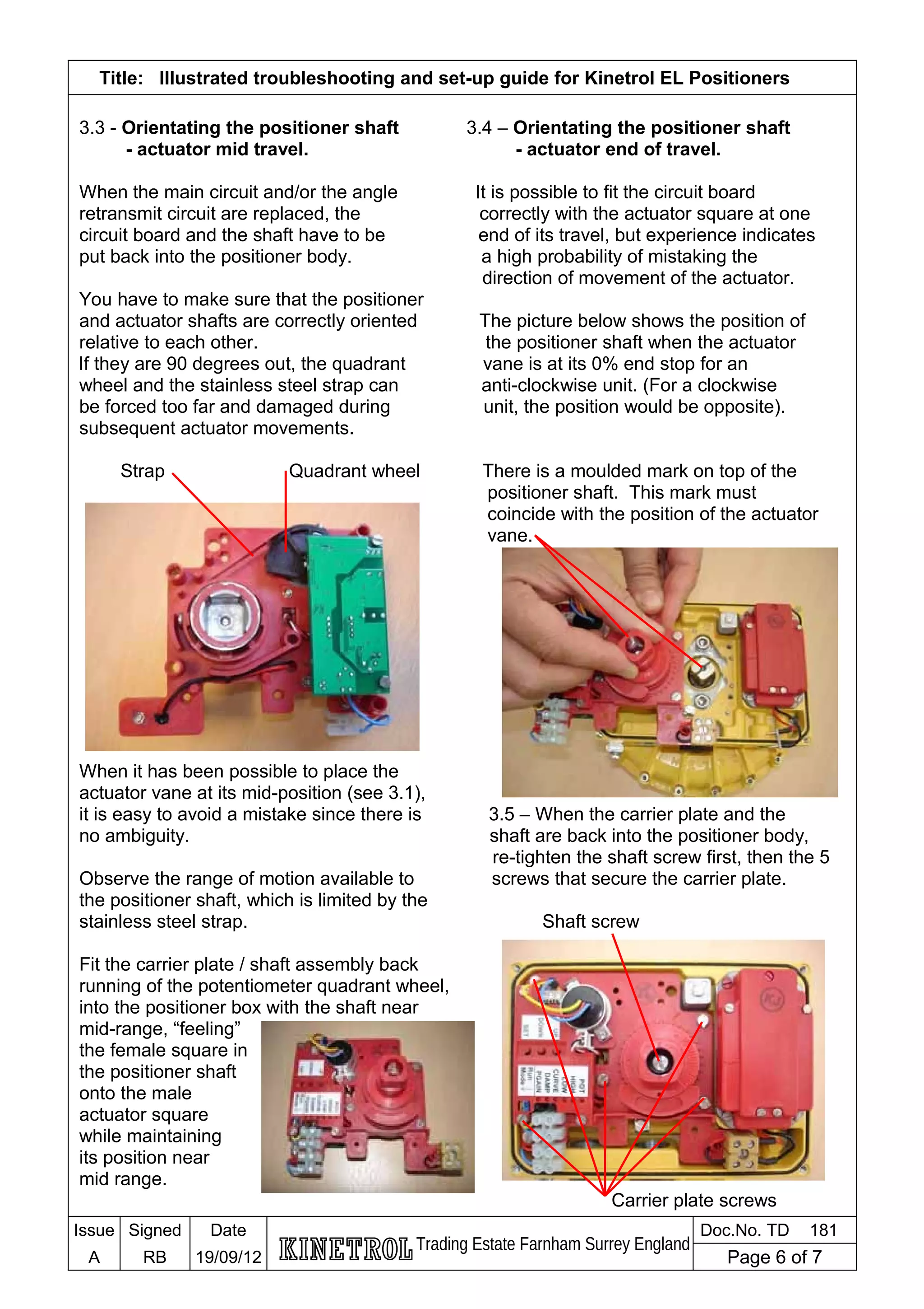 Title: Illustrated troubleshooting and set-up guide for Kinetrol EL Positioners
3.3 - Orientating the positioner shaft 3.4 – Orientating the positioner shaft
- actuator mid travel. - actuator end of travel.
When the main circuit and/or the angle It is possible to fit the circuit board
retransmit circuit are replaced, the correctly with the actuator square at one
circuit board and the shaft have to be end of its travel, but experience indicates
put back into the positioner body. a high probability of mistaking the
direction of movement of the actuator.
You have to make sure that the positioner
and actuator shafts are correctly oriented The picture below shows the position of
relative to each other. the positioner shaft when the actuator
If they are 90 degrees out, the quadrant vane is at its 0% end stop for an
wheel and the stainless steel strap can anti-clockwise unit. (For a clockwise
be forced too far and damaged during unit, the position would be opposite).
subsequent actuator movements.
Strap Quadrant wheel There is a moulded mark on top of the
positioner shaft. This mark must
coincide with the position of the actuator
vane.
When it has been possible to place the
actuator vane at its mid-position (see 3.1),
it is easy to avoid a mistake since there is 3.5 – When the carrier plate and the
no ambiguity. shaft are back into the positioner body,
re-tighten the shaft screw first, then the 5
Observe the range of motion available to screws that secure the carrier plate.
the positioner shaft, which is limited by the
stainless steel strap. Shaft screw
Fit the carrier plate / shaft assembly back
running of the potentiometer quadrant wheel,
into the positioner box with the shaft near
mid-range, “feeling”
the female square in
the positioner shaft
onto the male
actuator square
while maintaining
its position near
mid range.
Carrier plate screws
Issue Signed Date
Trading Estate Farnham Surrey England
Doc.No. TD 181
A RB 19/09/12 Page 6 of 7
 