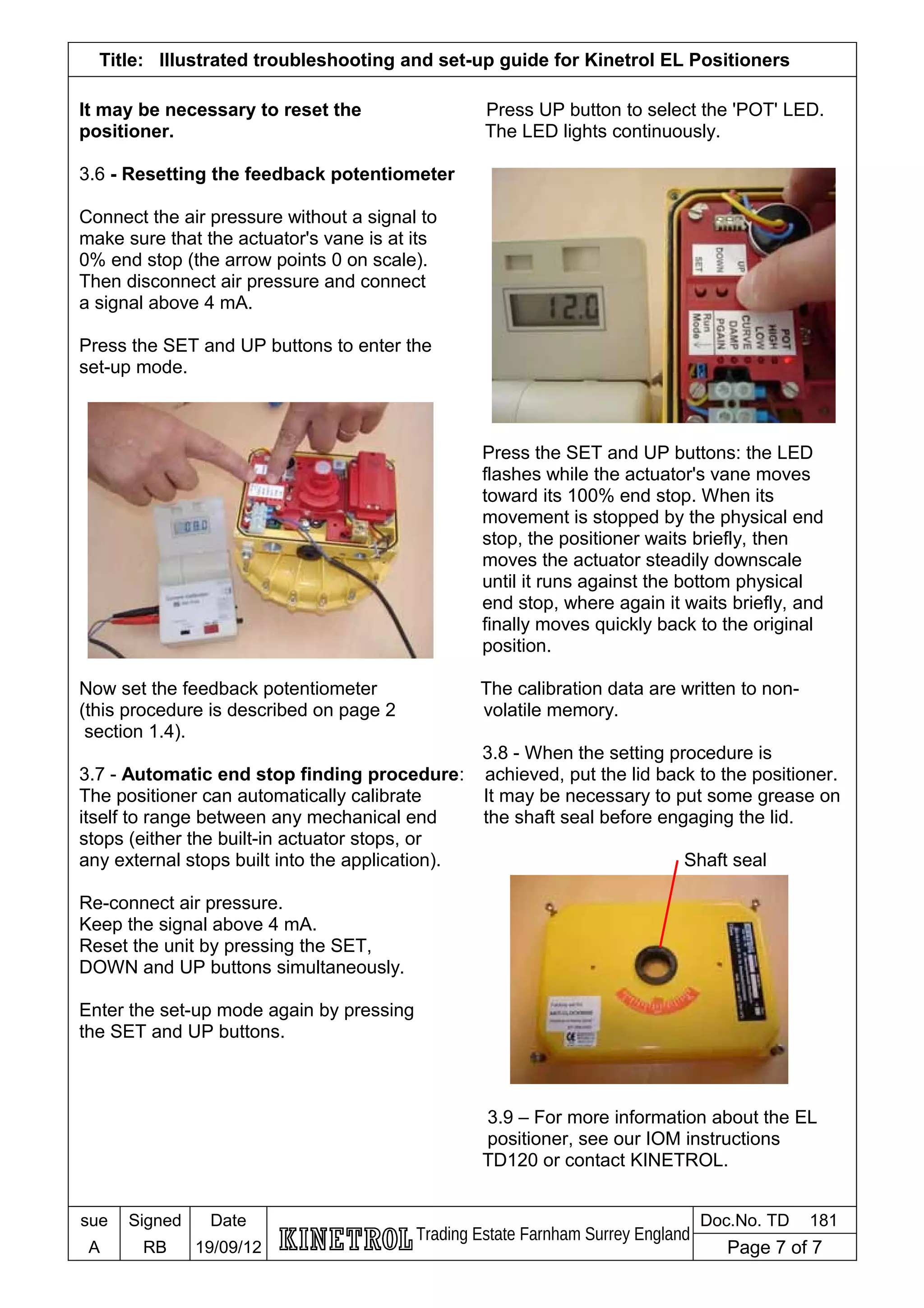 Title: Illustrated troubleshooting and set-up guide for Kinetrol EL Positioners
It may be necessary to reset the Press UP button to select the 'POT' LED.
positioner. The LED lights continuously.
3.6 - Resetting the feedback potentiometer
Connect the air pressure without a signal to
make sure that the actuator's vane is at its
0% end stop (the arrow points 0 on scale).
Then disconnect air pressure and connect
a signal above 4 mA.
Press the SET and UP buttons to enter the
set-up mode.
Press the SET and UP buttons: the LED
flashes while the actuator's vane moves
toward its 100% end stop. When its
movement is stopped by the physical end
stop, the positioner waits briefly, then
moves the actuator steadily downscale
until it runs against the bottom physical
end stop, where again it waits briefly, and
finally moves quickly back to the original
position.
Now set the feedback potentiometer The calibration data are written to non-
(this procedure is described on page 2 volatile memory.
section 1.4).
3.8 - When the setting procedure is
3.7 - Automatic end stop finding procedure: achieved, put the lid back to the positioner.
The positioner can automatically calibrate It may be necessary to put some grease on
itself to range between any mechanical end the shaft seal before engaging the lid.
stops (either the built-in actuator stops, or
any external stops built into the application). Shaft seal
Re-connect air pressure.
Keep the signal above 4 mA.
Reset the unit by pressing the SET,
DOWN and UP buttons simultaneously.
Enter the set-up mode again by pressing
the SET and UP buttons.
3.9 – For more information about the EL
positioner, see our IOM instructions
TD120 or contact KINETROL.
sue Signed Date
Trading Estate Farnham Surrey England
Doc.No. TD 181
A RB 19/09/12 Page 7 of 7
 