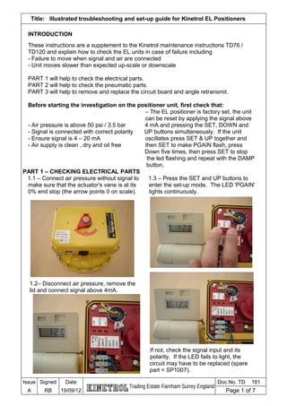 Title: Illustrated troubleshooting and set-up guide for Kinetrol EL Positioners
INTRODUCTION
These instructions are a supplement to the Kinetrol maintenance instructions TD76 /
TD120 and explain how to check the EL units in case of failure including
- Failure to move when signal and air are connected
- Unit moves slower than expected up-scale or downscale
PART 1 will help to check the electrical parts.
PART 2 will help to check the pneumatic parts.
PART 3 will help to remove and replace the circuit board and angle retransmit.
Before starting the investigation on the positioner unit, first check that:
– The EL positioner is factory set, the unit
can be reset by applying the signal above
- Air pressure is above 50 psi / 3.5 bar 4 mA and pressing the SET, DOWN and
- Signal is connected with correct polarity UP buttons simultaneously. If the unit
- Ensure signal is 4 – 20 mA oscillates press SET & UP together and
- Air supply is clean , dry and oil free then SET to make PGAIN flash, press
Down five times, then press SET to stop
the led flashing and repeat with the DAMP
button.
PART 1 – CHECKING ELECTRICAL PARTS
1.1 – Connect air pressure without signal to 1.3 – Press the SET and UP buttons to
make sure that the actuator's vane is at its enter the set-up mode. The LED 'PGAIN'
0% end stop (the arrow points 0 on scale). lights continuously.
1.2– Disconnect air pressure, remove the
lid and connect signal above 4mA.
If not, check the signal input and its
polarity. If the LED fails to light, the
circuit may have to be replaced (spare
part = SP1007).
Issue Signed Date
Trading Estate Farnham Surrey England
Doc.No. TD 181
A RB 19/09/12 Page 1 of 7
 