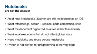 Notebooks
• As of now, Notebooks (Jupyter) are still inadequate as an IDE

• Want refactorings, search + replace, code completion, links

• Want the document organized as a tree rather than linearly

• Want local executions that do not a
ff
ect global state

• Need modularity and reuse across notebooks

• Python is not perfect for programming in the very large
are not the Answer
 