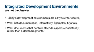 Integrated Development Environments
• Today's development environments are all typewriter-centric

• Want rich documentation, interactivity, examples, tutorials…

• Want documents that capture all code aspects consistently,
rather than a dozen fragments
are not the Answer
 